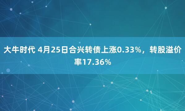 大牛时代 4月25日合兴转债上涨0.33%，转股溢价率17.36%
