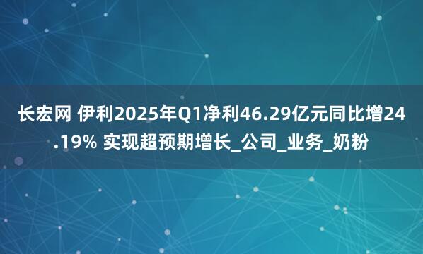 长宏网 伊利2025年Q1净利46.29亿元同比增24.19% 实现超预期增长_公司_业务_奶粉