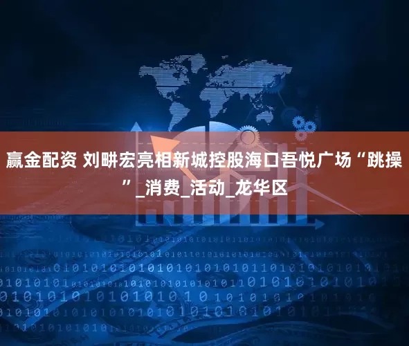 赢金配资 刘畊宏亮相新城控股海口吾悦广场“跳操”_消费_活动_龙华区