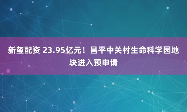 新玺配资 23.95亿元！昌平中关村生命科学园地块进入预申请