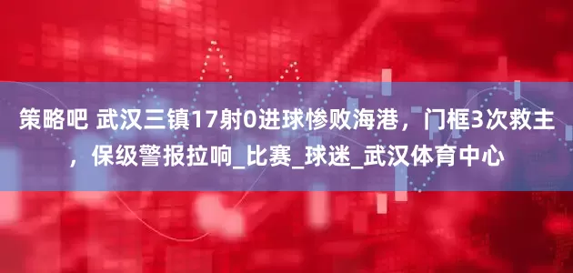 策略吧 武汉三镇17射0进球惨败海港，门框3次救主，保级警报拉响_比赛_球迷_武汉体育中心