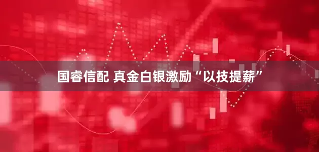 国睿信配 真金白银激励“以技提薪”