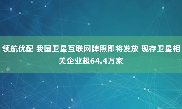 领航优配 我国卫星互联网牌照即将发放 现存卫星相关企业超64.4万家
