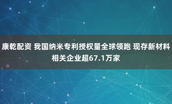 康乾配资 我国纳米专利授权量全球领跑 现存新材料相关企业超67.1万家