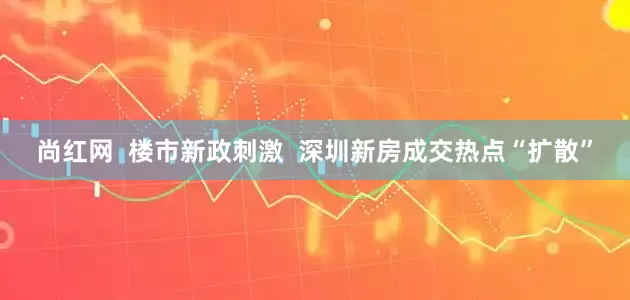 尚红网  楼市新政刺激  深圳新房成交热点“扩散”