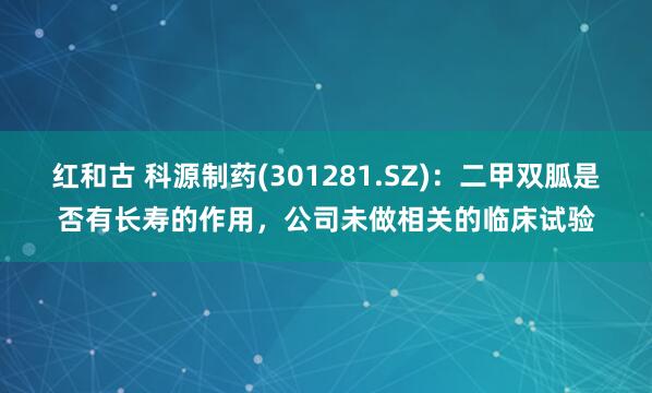 红和古 科源制药(301281.SZ)：二甲双胍是否有长寿的作用，公司未做相关的临床试验