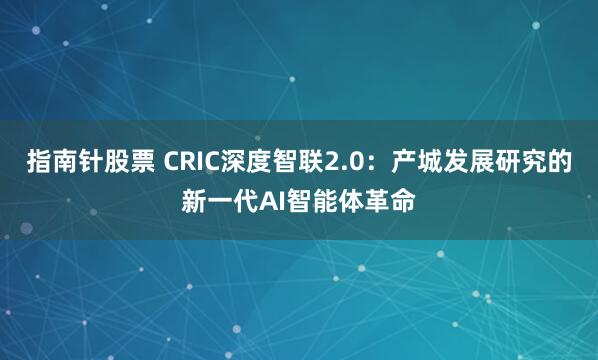 指南针股票 CRIC深度智联2.0：产城发展研究的新一代AI智能体革命
