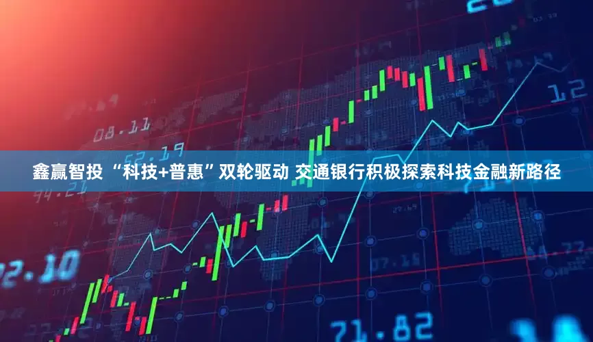 鑫赢智投 “科技+普惠”双轮驱动 交通银行积极探索科技金融新路径
