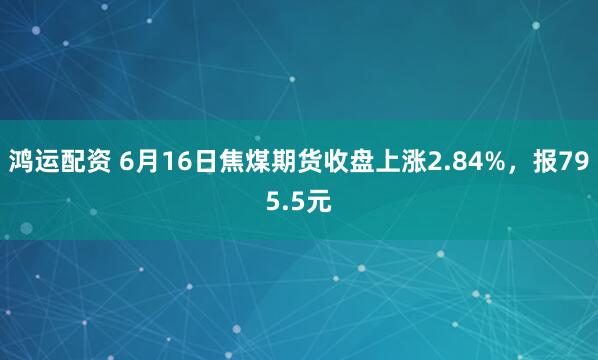 鸿运配资 6月16日焦煤期货收盘上涨2.84%，报795.5元