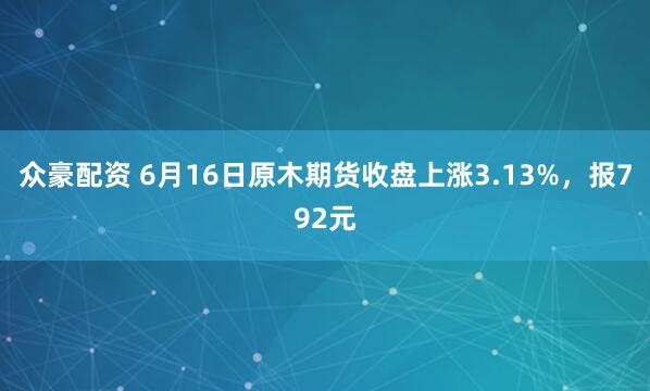 众豪配资 6月16日原木期货收盘上涨3.13%，报792元