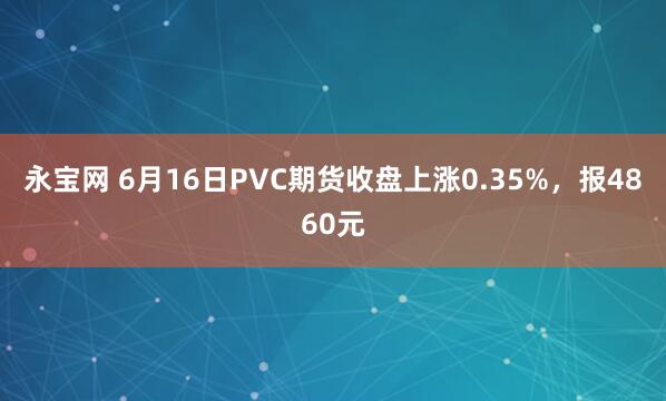 永宝网 6月16日PVC期货收盘上涨0.35%，报4860元