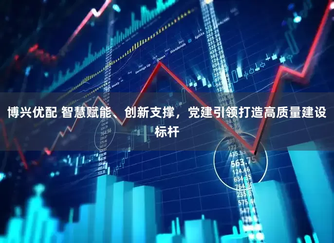 博兴优配 智慧赋能、创新支撑，党建引领打造高质量建设标杆