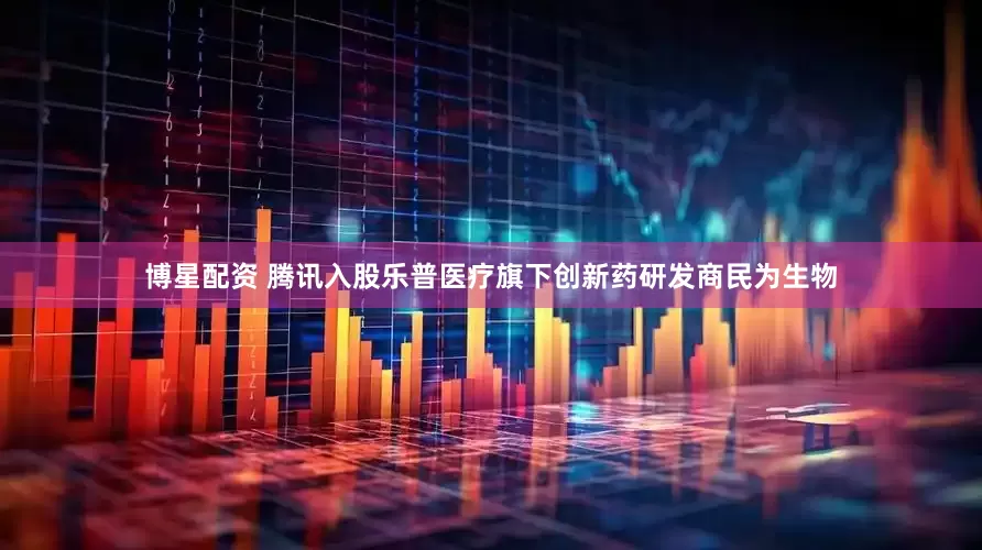博星配资 腾讯入股乐普医疗旗下创新药研发商民为生物