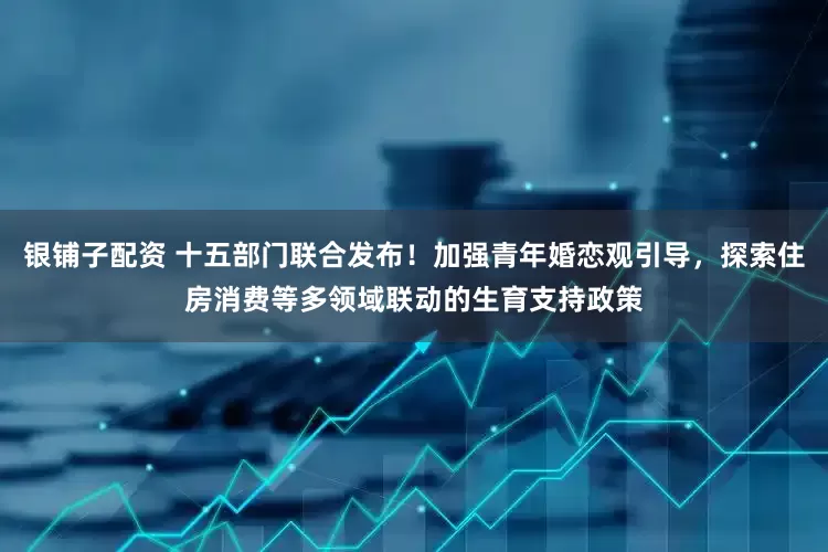 银铺子配资 十五部门联合发布！加强青年婚恋观引导，探索住房消费等多领域联动的生育支持政策