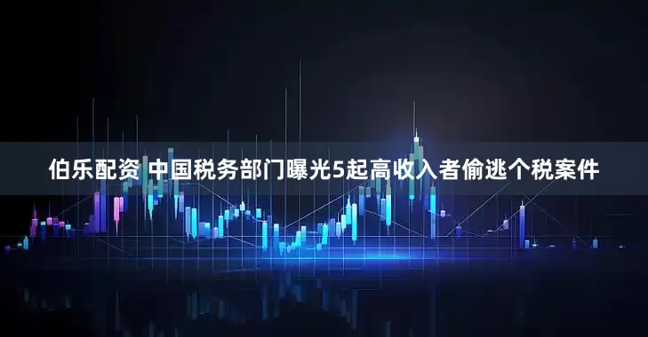 伯乐配资 中国税务部门曝光5起高收入者偷逃个税案件