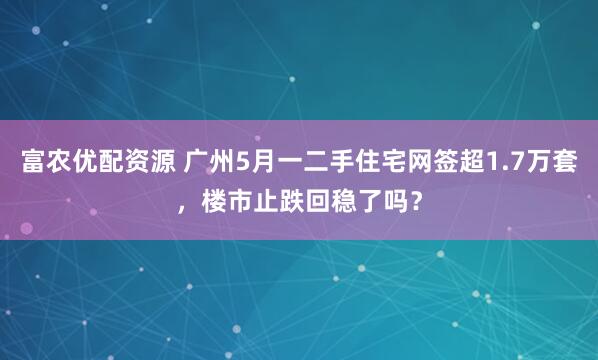 富农优配资源 广州5月一二手住宅网签超1.7万套，楼市止跌回稳了吗？