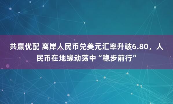 共赢优配 离岸人民币兑美元汇率升破6.80，人民币在地缘动荡中“稳步前行”
